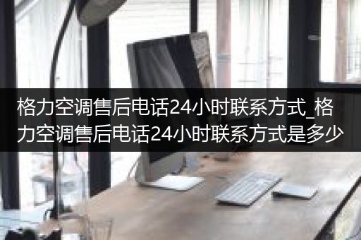 格力空调售后电话24小时联系方式_格力空调售后电话24小时联系方式是多少